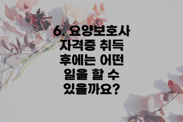 6. 요양보호사 자격증 취득 후에는 어떤 일을 할 수 있을까요?
