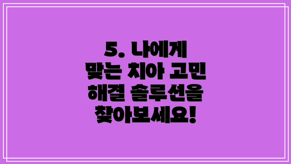 5. 나에게 맞는 치아 고민 해결 솔루션을 찾아보세요!